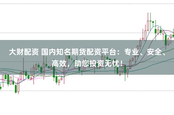 大财配资 国内知名期货配资平台：专业、安全、高效，助您投资无忧！