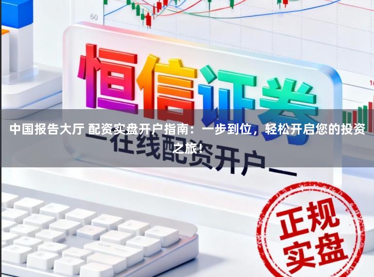 中国报告大厅 配资实盘开户指南：一步到位，轻松开启您的投资之旅！