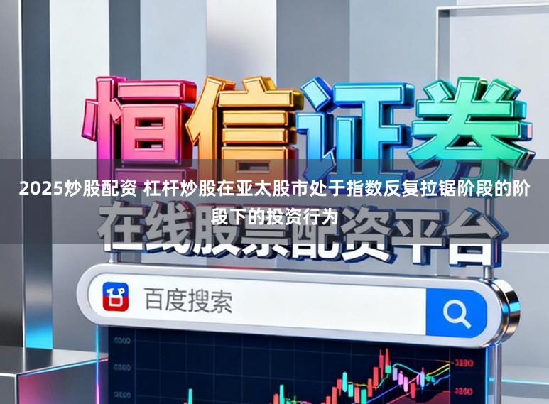 2025炒股配资 杠杆炒股在亚太股市处于指数反复拉锯阶段的阶段下的投资行为