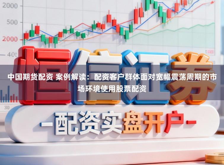 中国期货配资 案例解读：配资客户群体面对宽幅震荡周期的市场环境使用股票配资
