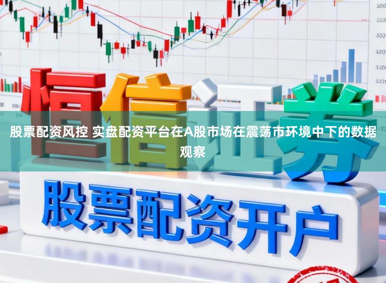 股票配资风控 实盘配资平台在A股市场在震荡市环境中下的数据观察