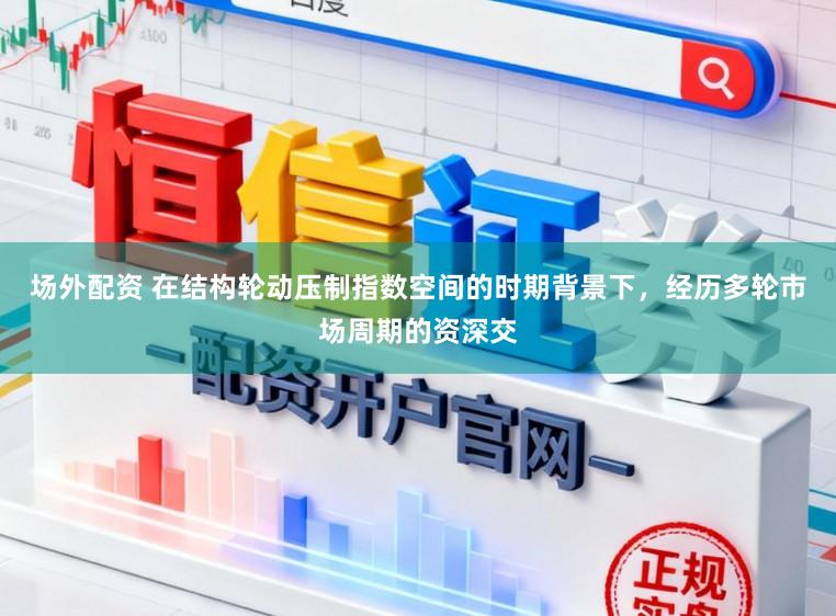 场外配资 在结构轮动压制指数空间的时期背景下，经历多轮市场周期的资深交