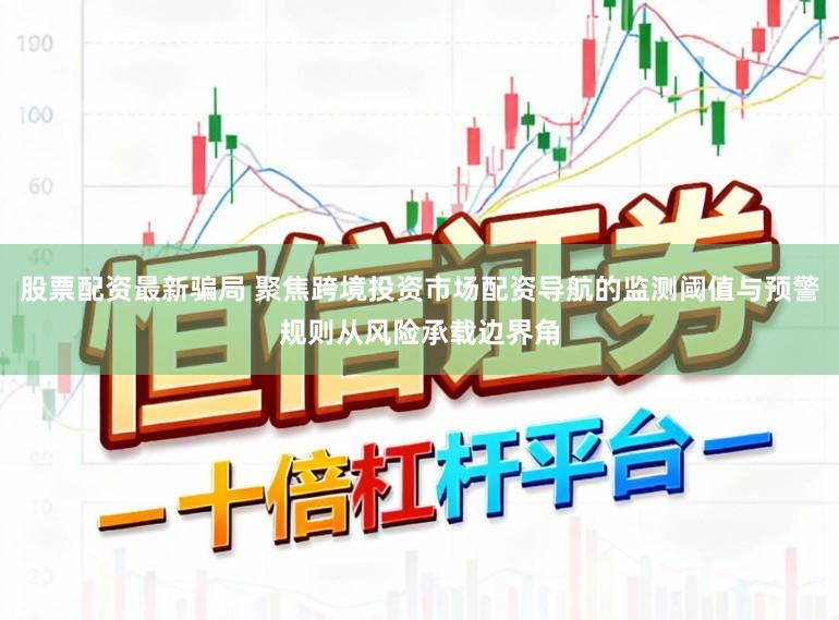股票配资最新骗局 聚焦跨境投资市场配资导航的监测阈值与预警规则从风险承载边界角