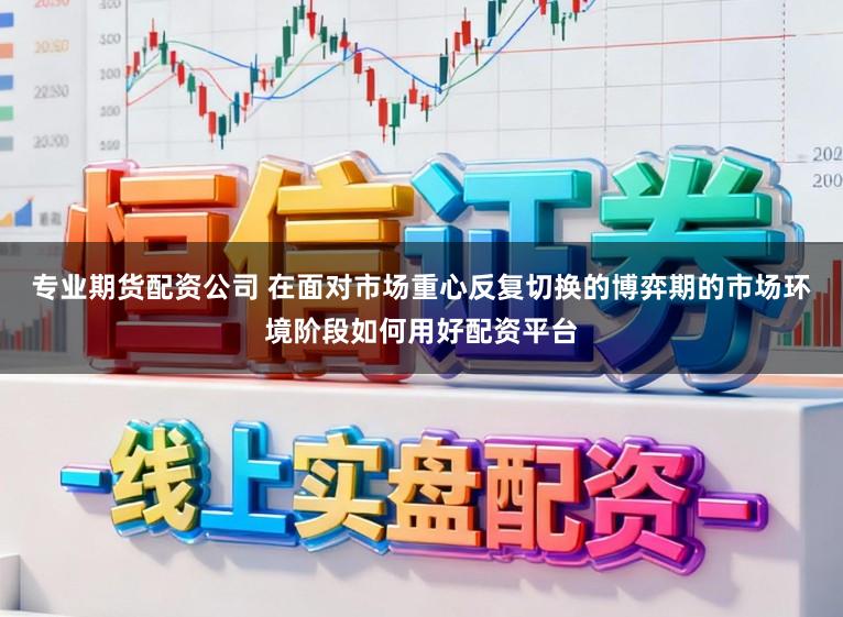 专业期货配资公司 在面对市场重心反复切换的博弈期的市场环境阶段如何用好配资平台