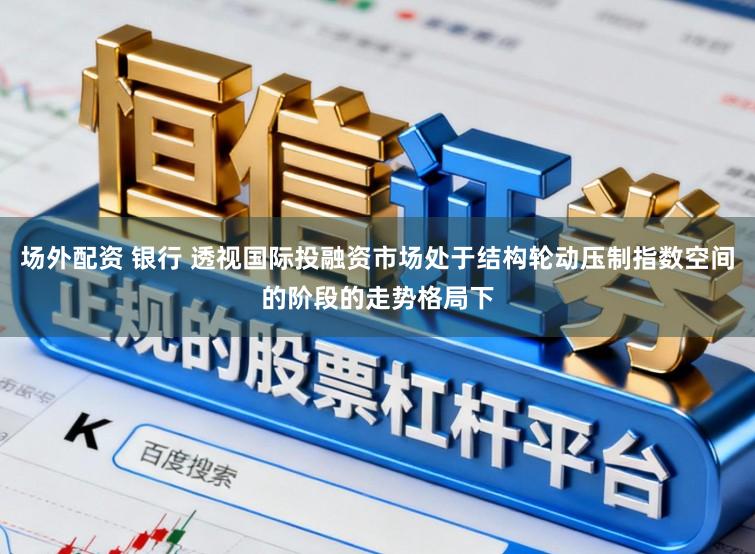 场外配资 银行 透视国际投融资市场处于结构轮动压制指数空间的阶段的走势格局下
