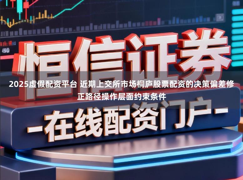 2025虚假配资平台 近期上交所市场桐庐股票配资的决策偏差修正路径操作层面约束条件
