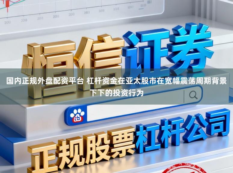 国内正规外盘配资平台 杠杆资金在亚太股市在宽幅震荡周期背景下下的投资行为
