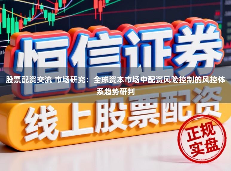 股票配资交流 市场研究：全球资本市场中配资风险控制的风控体系趋势研判
